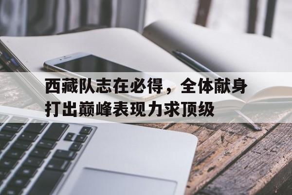 关于西藏队志在必得，全体献身打出巅峰表现力求顶级的信息